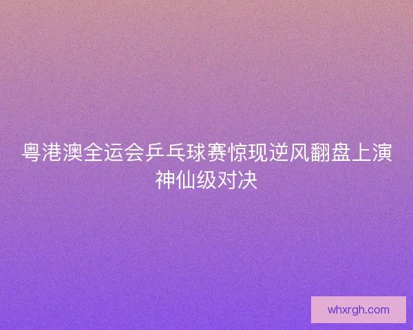 粤港澳全运会乒乓球赛惊现逆风翻盘上演神仙级对决