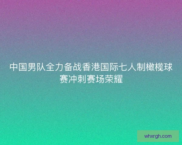 中国男队全力备战香港国际七人制橄榄球赛冲刺赛场荣耀